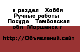  в раздел : Хобби. Ручные работы » Посуда . Тамбовская обл.,Моршанск г.